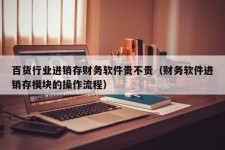 百货行业进销存财务软件贵不贵（财务软件进销存模块的操作流程）