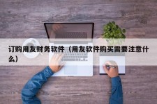 订购用友财务软件（用友软件购买需要注意什么）